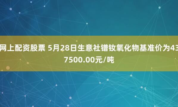 网上配资股票 5月28日生意社镨钕氧化物基准价为437500.00元/吨