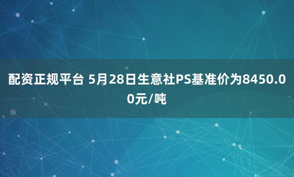 配资正规平台 5月28日生意社PS基准价为8450.00元/吨