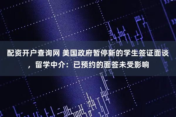 配资开户查询网 美国政府暂停新的学生签证面谈，留学中介：已预约的面签未受影响