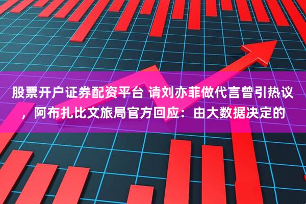 股票开户证券配资平台 请刘亦菲做代言曾引热议，阿布扎比文旅局官方回应：由大数据决定的