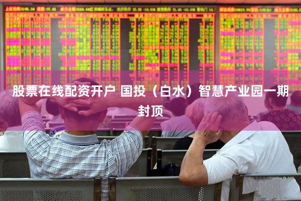 股票在线配资开户 国投（白水）智慧产业园一期封顶