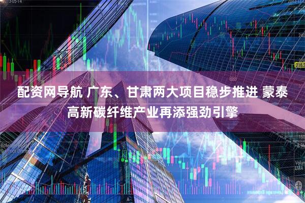 配资网导航 广东、甘肃两大项目稳步推进 蒙泰高新碳纤维产业再添强劲引擎