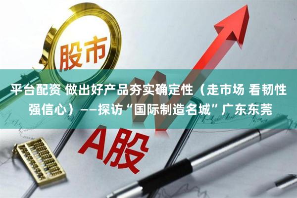 平台配资 做出好产品夯实确定性（走市场 看韧性 强信心）——探访“国际制造名城”广东东莞