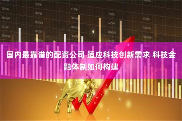 国内最靠谱的配资公司 适应科技创新需求 科技金融体制如何构建
