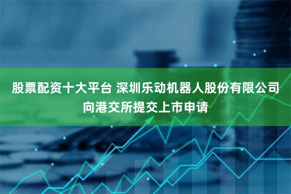 股票配资十大平台 深圳乐动机器人股份有限公司向港交所提交上市申请