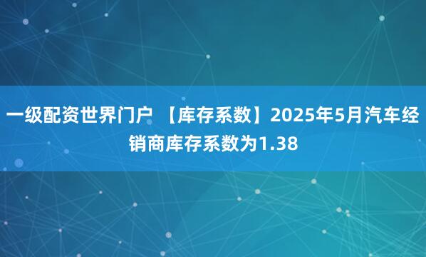 一级配资世界门户 【库存系数】2025年5月汽车经销商库存系数为1.38