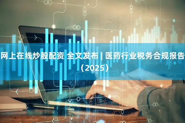 网上在线炒股配资 全文发布 | 医药行业税务合规报告（2025）