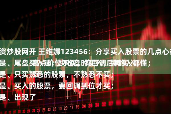 配资炒股网开 王维娜123456:分享买入股票的几点心得:
一是、尾盘买入法,快收盘时买入,懂的人都懂;
二是、只买熟悉的股票,不熟悉不买;
三是、买入的股票,要回调到位才买;
四是、出现了高点价位不买,等回调后再买入;
五