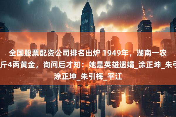 全国股票配资公司排名出炉 1949年，湖南一农妇上交一斤4两黄金，询问后才知：她是英雄遗孀_涂正坤_朱引梅_平江
