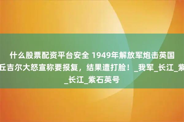 什么股票配资平台安全 1949年解放军炮击英国军舰，丘吉尔大怒宣称要报复，结果遭打脸！_我军_长江_紫石英号