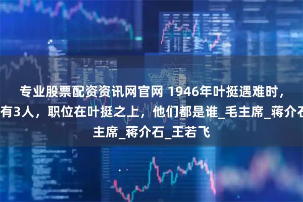 专业股票配资资讯网官网 1946年叶挺遇难时，飞机上还有3人，职位在叶挺之上，他们都是谁_毛主席_蒋介石_王若飞