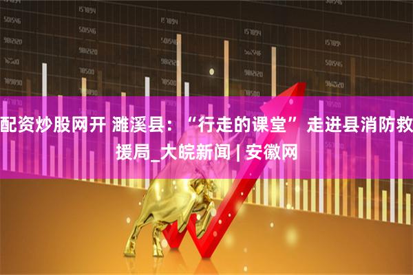 配资炒股网开 濉溪县：“行走的课堂” 走进县消防救援局_大皖新闻 | 安徽网