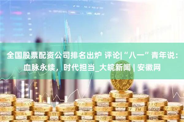 全国股票配资公司排名出炉 评论|“八一”青年说：血脉永续，时代担当_大皖新闻 | 安徽网