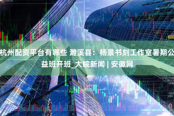 杭州配资平台有哪些 濉溪县：杨景书刻工作室暑期公益班开班_大皖新闻 | 安徽网