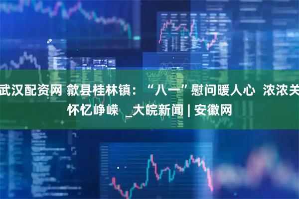 武汉配资网 歙县桂林镇：“八一”慰问暖人心  浓浓关怀忆峥嵘  _大皖新闻 | 安徽网