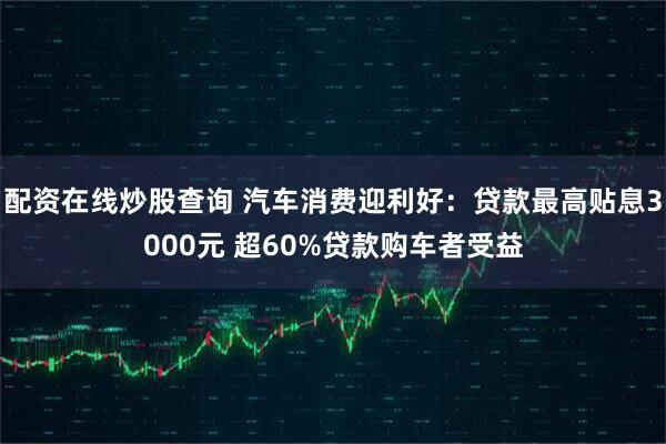 配资在线炒股查询 汽车消费迎利好：贷款最高贴息3000元 超60%贷款购车者受益