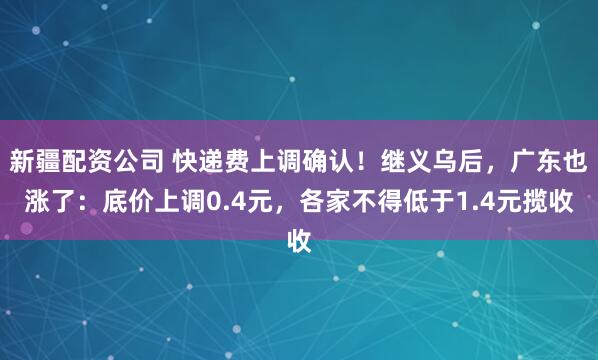 新疆配资公司 快递费上调确认！继义乌后，广东也涨了：底价上调0.4元，各家不得低于1.4元揽收