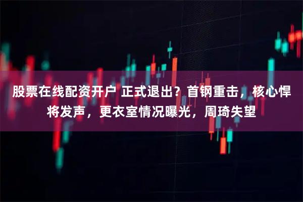 股票在线配资开户 正式退出？首钢重击，核心悍将发声，更衣室情况曝光，周琦失望