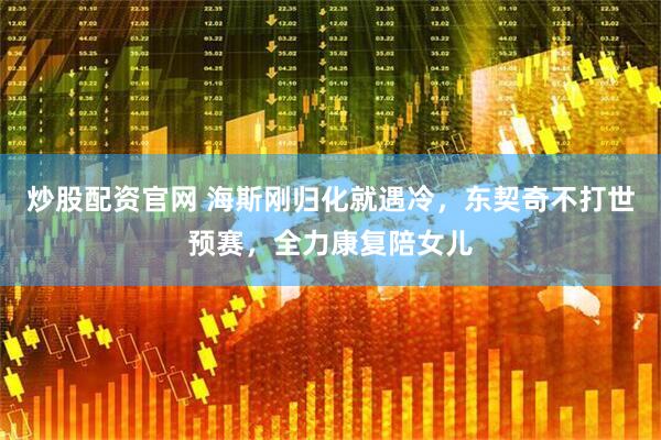 炒股配资官网 海斯刚归化就遇冷，东契奇不打世预赛，全力康复陪女儿