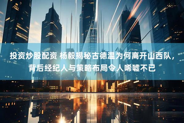投资炒股配资 杨毅揭秘古德温为何离开山西队，背后经纪人与策略布局令人唏嘘不已